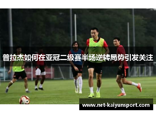 普拉杰如何在亚冠二级赛半场逆转局势引发关注
