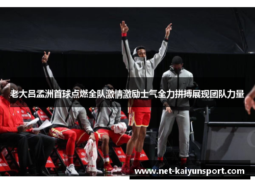 老大吕孟洲首球点燃全队激情激励士气全力拼搏展现团队力量